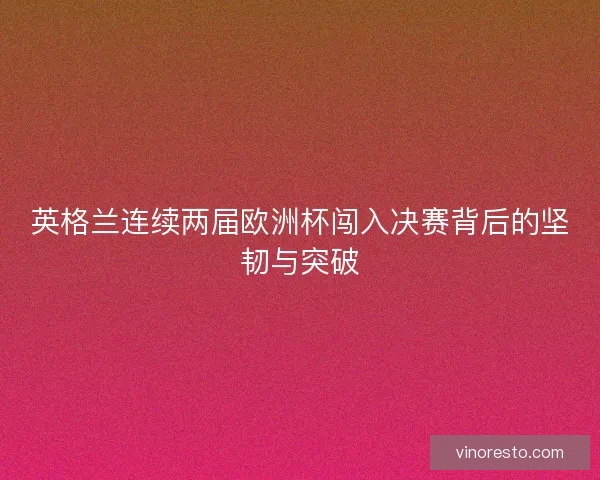英格兰连续两届欧洲杯闯入决赛背后的坚韧与突破