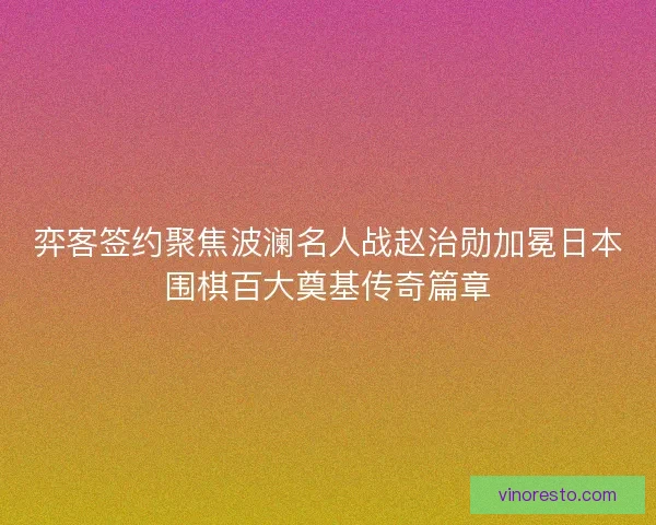 弈客签约聚焦波澜名人战赵治勋加冕日本围棋百大奠基传奇篇章