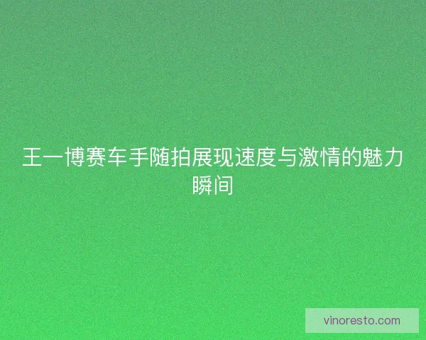 王一博赛车手随拍展现速度与激情的魅力瞬间