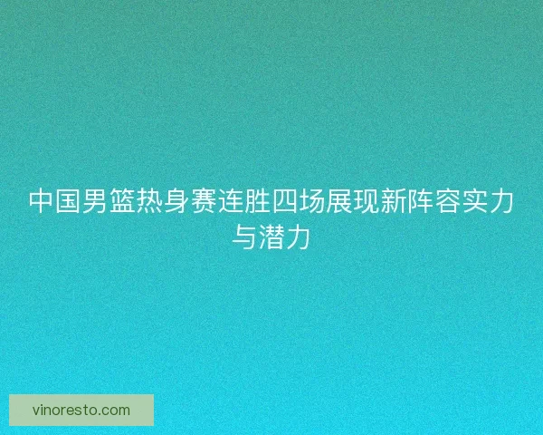 中国男篮热身赛连胜四场展现新阵容实力与潜力