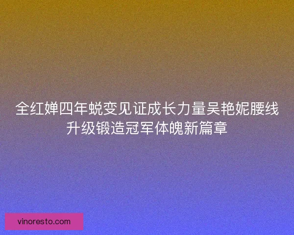 全红婵四年蜕变见证成长力量吴艳妮腰线升级锻造冠军体魄新篇章