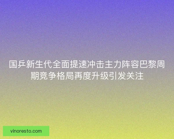 国乒新生代全面提速冲击主力阵容巴黎周期竞争格局再度升级引发关注