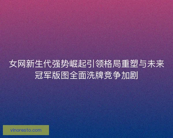 女网新生代强势崛起引领格局重塑与未来冠军版图全面洗牌竞争加剧
