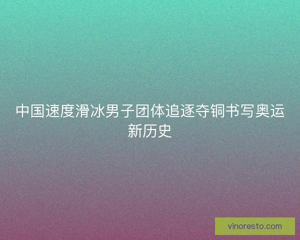 中国速度滑冰男子团体追逐夺铜书写奥运新历史