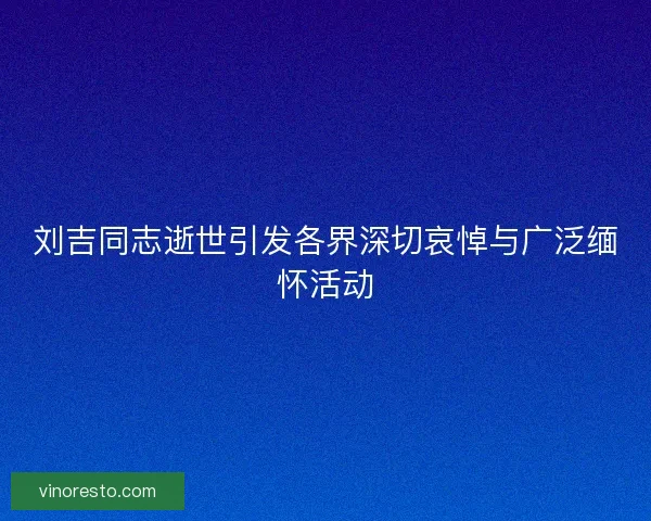 刘吉同志逝世引发各界深切哀悼与广泛缅怀活动